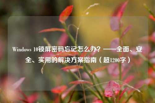 Windows 10锁屏密码忘记怎么办?——全面、安全、实用的解决方案指南(超1200字)