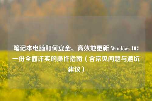 笔记本电脑如何安全、高效地更新 Windows 10：一份全面详实的操作指南（含常见问题与避坑建议）