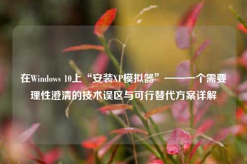 在Windows 10上“安装XP模拟器”——一个需要理性澄清的技术误区与可行替代方案详解