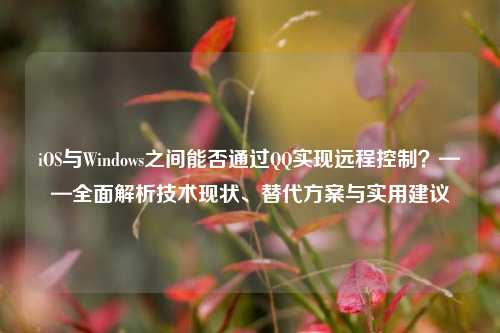 iOS与Windows之间能否通过QQ实现远程控制?——全面解析技术现状、替代方案与实用建议