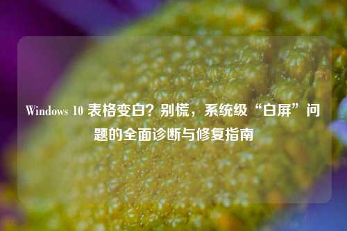 Windows 10 表格变白?别慌,系统级“白屏”问题的全面诊断与修复指南