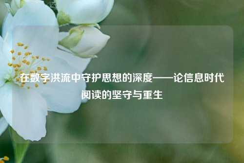 在数字洪流中守护思想的深度——论信息时代阅读的坚守与重生