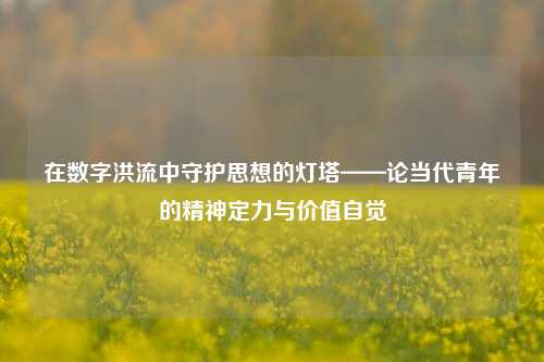在数字洪流中守护思想的灯塔——论当代青年的精神定力与价值自觉