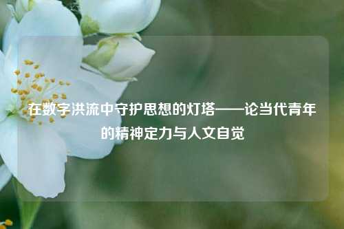 在数字洪流中守护思想的灯塔——论当代青年的精神定力与人文自觉