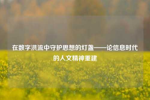 在数字洪流中守护思想的灯盏——论信息时代的人文精神重建