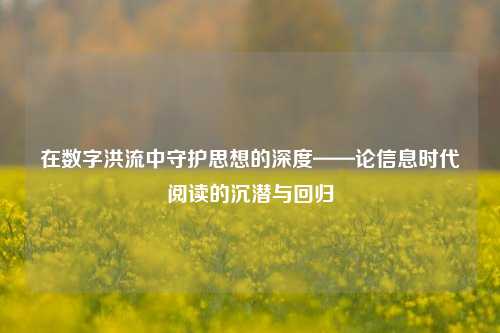 在数字洪流中守护思想的深度——论信息时代阅读的沉潜与回归