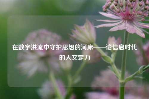 在数字洪流中守护思想的河床——论信息时代的人文定力