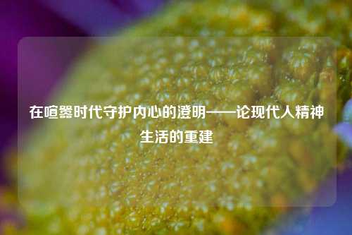在喧嚣时代守护内心的澄明——论现代人精神生活的重建