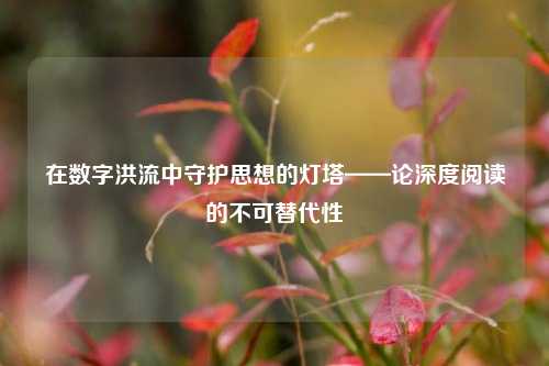 在数字洪流中守护思想的灯塔——论深度阅读的不可替代性