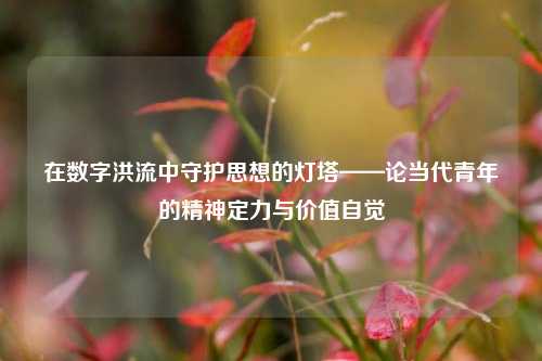 在数字洪流中守护思想的灯塔——论当代青年的精神定力与价值自觉