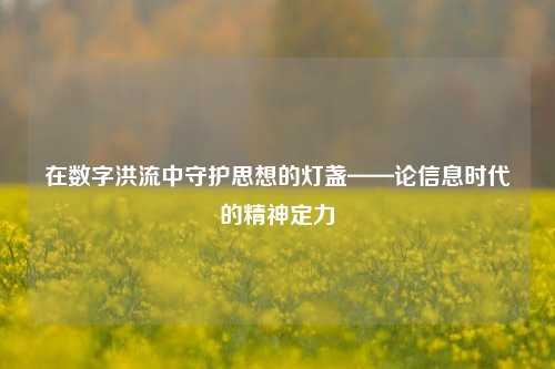 在数字洪流中守护思想的灯盏——论信息时代的精神定力