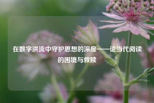在数字洪流中守护思想的深度——论当代阅读的困境与救赎