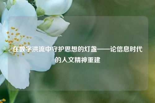 在数字洪流中守护思想的灯盏——论信息时代的人文精神重建