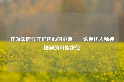 在喧嚣时代守护内心的澄明——论现代人精神栖居的可能路径
