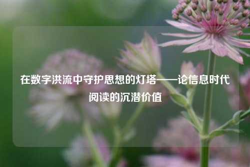 在数字洪流中守护思想的灯塔——论信息时代阅读的沉潜价值