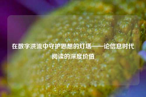 在数字洪流中守护思想的灯塔——论信息时代阅读的深度价值