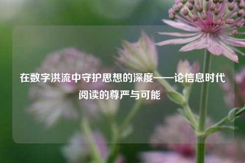 在数字洪流中守护思想的深度——论信息时代阅读的尊严与可能
